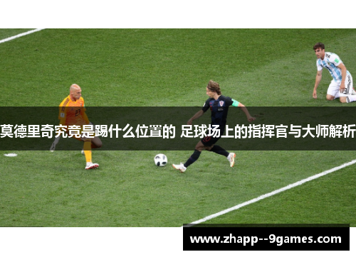 莫德里奇究竟是踢什么位置的 足球场上的指挥官与大师解析
