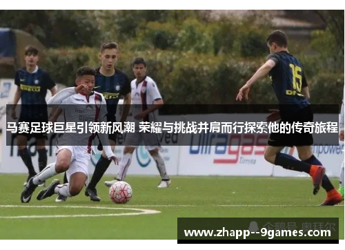 马赛足球巨星引领新风潮 荣耀与挑战并肩而行探索他的传奇旅程