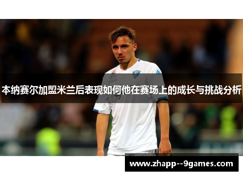 本纳赛尔加盟米兰后表现如何他在赛场上的成长与挑战分析