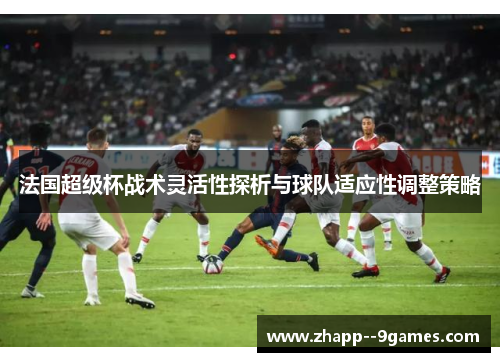 法国超级杯战术灵活性探析与球队适应性调整策略
