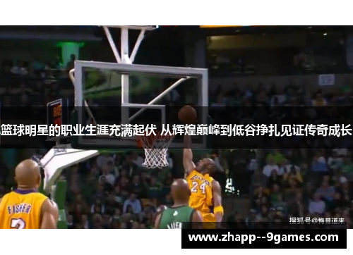 篮球明星的职业生涯充满起伏 从辉煌巅峰到低谷挣扎见证传奇成长