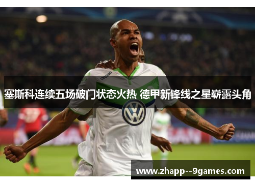 塞斯科连续五场破门状态火热 德甲新锋线之星崭露头角 塞斯科连续五场破门状态火热 德甲新锋线之星崭露头角