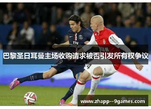 巴黎圣日耳曼主场收购请求被否引发所有权争议 巴黎圣日耳曼主场收购请求被否引发所有权争议