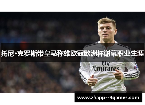 托尼·克罗斯带皇马称雄欧冠欧洲杯谢幕职业生涯